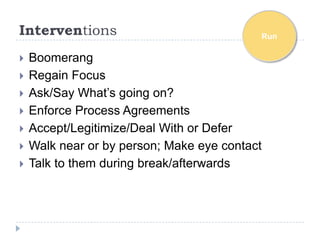 Interventions                              Run

   Boomerang
   Regain Focus
   Ask/Say What’s going on?
   Enforce Process Agreements
   Accept/Legitimize/Deal With or Defer
   Walk near or by person; Make eye contact
   Talk to them during break/afterwards
 