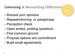 Listening & Reconciling Differences
                                      Run

 Bracket your opinions
 Repeat/mirroring or paraphrase
 Perception check
 Open ended, probing questions
 Find common ground
 Propose options w/o commitment
 Build small agreements
 