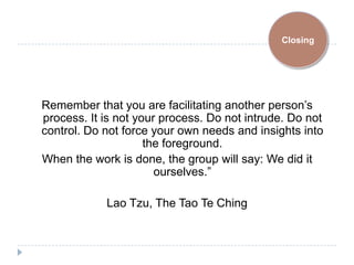 Closing




Remember that you are facilitating another person’s
process. It is not your process. Do not intrude. Do not
control. Do not force your own needs and insights into
                     the foreground.
When the work is done, the group will say: We did it
                       ourselves.”

            Lao Tzu, The Tao Te Ching
 