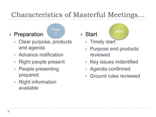 Characteristics of Masterful Meetings…
                      Prepar
                        e                           Start
   Preparation                      Start
       Clear purpose, products          Timely start
        and agenda                       Purpose and products
       Advance notification              reviewed
       Right people present             Key issues indentified
       People presenting                Agenda confirmed
        prepared                         Ground rules reviewed
       Right information
        available
 