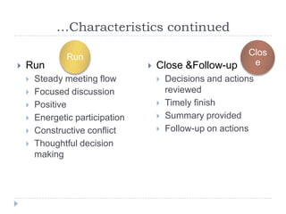 …Characteristics continued

                Run                                          Clos
   Run                              Close &Follow-up        e
       Steady meeting flow              Decisions and actions
       Focused discussion                reviewed
       Positive                         Timely finish
       Energetic participation          Summary provided
       Constructive conflict            Follow-up on actions
       Thoughtful decision
        making
 