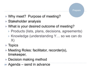 Prepare

   Why meet? Purpose of meeting?
   Stakeholder analysis
   What is your desired outcome of meeting?
     Products (lists, plans, decisions, agreements)
     Knowledge (understanding Y… so we can do
      X)
   Topics
   Meeting Roles: facilitator, recorder(s),
    timekeeper,
   Decision making method
   Agenda – send in advance
 