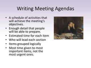 Writing Meeting Agendas
• A schedule of activities that
will achieve the meeting’s
objectives.
• Enough detail that people
will be able to prepare.
• Estimated time for each item
• Who will lead each section
• Items grouped logically
• Most time given to most
important items, not the
most urgent ones.
 