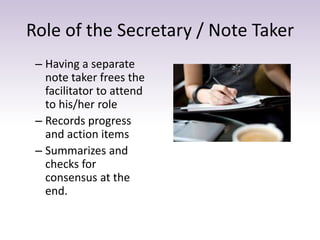 Role of the Secretary / Note Taker
– Having a separate
note taker frees the
facilitator to attend
to his/her role
– Records progress
and action items
– Summarizes and
checks for
consensus at the
end.
 