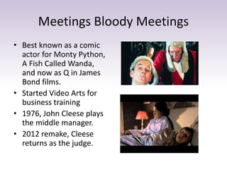 Meetings Bloody Meetings
• Best known as a comic
actor for Monty Python,
A Fish Called Wanda,
and now as Q in James
Bond films.
• Started Video Arts for
business training
• 1976, John Cleese plays
the middle manager.
• 2012 remake, Cleese
returns as the judge.
 