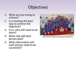 Objectives
1. What are you trying to
achieve?
2. Is a meeting the best
way to achieve the
objective?
3. If so, who will need to be
there?
4. What role will each
person play?
5. What information will
each person need to be
successful?
2012 Swimming and Diving Champions!
 