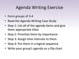 Agenda Writing Exercise 
• Form groups of 3-4 
• Read the Agenda Writing Case Study 
• Step 1: List all of the agenda items and give 
them appropriate titles 
• Step 2: Prioritize them by importance 
• Step 3: Assign time intervals to them 
• Step 4: Put them in a logical sequence 
• Write your group’s agenda on a flip chart 
 