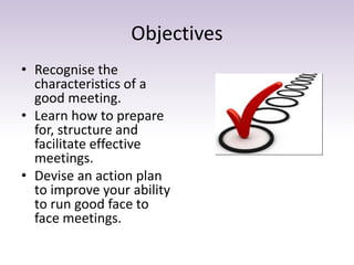 Objectives 
• Recognise the 
characteristics of a 
good meeting. 
• Learn how to prepare 
for, structure and 
facilitate effective 
meetings. 
• Devise an action plan 
to improve your ability 
to run good face to 
face meetings. 
 