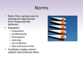 Norms 
• Rules that a group uses to 
distinguish appropriate 
from inappropriate 
behavior. 
• Examples: 
– Preparation 
– Confidentiality 
– Participation 
– Listening 
– Use of devices 
– Start and end on time 
• Facilitator makes norms 
explicit and enforces them 
 