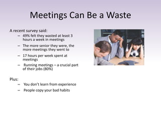 Meetings Can Be a Waste 
A recent survey said: 
– 49% felt they wasted at least 3 
hours a week in meetings 
– The more senior they were, the 
more meetings they went to 
– 17 hours per week spent at 
meetings 
– Running meetings – a crucial part 
of their jobs (80%) 
Plus: 
– You don’t learn from experience 
– People copy your bad habits 
 