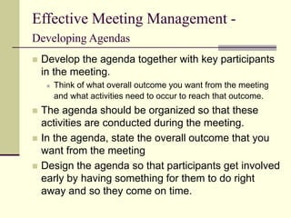 Effective Meeting Management -
Developing Agendas
 Develop the agenda together with key participants
in the meeting.
 Think of what overall outcome you want from the meeting
and what activities need to occur to reach that outcome.
 The agenda should be organized so that these
activities are conducted during the meeting.
 In the agenda, state the overall outcome that you
want from the meeting
 Design the agenda so that participants get involved
early by having something for them to do right
away and so they come on time.
 