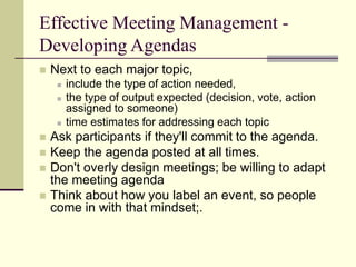 Effective Meeting Management -
Developing Agendas
 Next to each major topic,
 include the type of action needed,
 the type of output expected (decision, vote, action
assigned to someone)
 time estimates for addressing each topic
 Ask participants if they'll commit to the agenda.
 Keep the agenda posted at all times.
 Don't overly design meetings; be willing to adapt
the meeting agenda
 Think about how you label an event, so people
come in with that mindset;.
 
