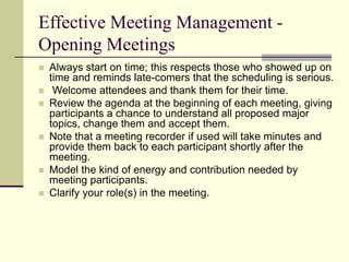 Effective Meeting Management -
Opening Meetings
 Always start on time; this respects those who showed up on
time and reminds late-comers that the scheduling is serious.
 Welcome attendees and thank them for their time.
 Review the agenda at the beginning of each meeting, giving
participants a chance to understand all proposed major
topics, change them and accept them.
 Note that a meeting recorder if used will take minutes and
provide them back to each participant shortly after the
meeting.
 Model the kind of energy and contribution needed by
meeting participants.
 Clarify your role(s) in the meeting.
 
