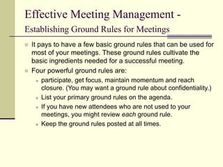 Effective Meeting Management -
Establishing Ground Rules for Meetings
 It pays to have a few basic ground rules that can be used for
most of your meetings. These ground rules cultivate the
basic ingredients needed for a successful meeting.
 Four powerful ground rules are:
 participate, get focus, maintain momentum and reach
closure. (You may want a ground rule about confidentiality.)
 List your primary ground rules on the agenda.
 If you have new attendees who are not used to your
meetings, you might review each ground rule.
 Keep the ground rules posted at all times.
 