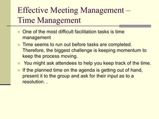 Effective Meeting Management –
Time Management
 One of the most difficult facilitation tasks is time
management
 Time seems to run out before tasks are completed.
Therefore, the biggest challenge is keeping momentum to
keep the process moving.
 You might ask attendees to help you keep track of the time.
 If the planned time on the agenda is getting out of hand,
present it to the group and ask for their input as to a
resolution. .
 