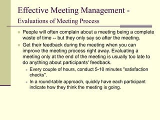 Effective Meeting Management -
Evaluations of Meeting Process
 People will often complain about a meeting being a complete
waste of time -- but they only say so after the meeting.
 Get their feedback during the meeting when you can
improve the meeting process right away. Evaluating a
meeting only at the end of the meeting is usually too late to
do anything about participants' feedback.
 Every couple of hours, conduct 5-10 minutes "satisfaction
checks".
 In a round-table approach, quickly have each participant
indicate how they think the meeting is going.
 