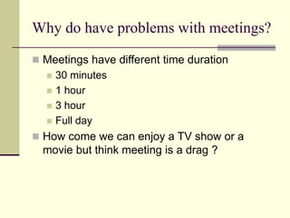 Why do have problems with meetings?
 Meetings have different time duration
 30 minutes
 1 hour
 3 hour
 Full day
 How come we can enjoy a TV show or a
movie but think meeting is a drag ?
 
