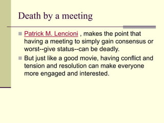 Death by a meeting
 Patrick M. Lencioni , makes the point that
having a meeting to simply gain consensus or
worst--give status--can be deadly.
 But just like a good movie, having conflict and
tension and resolution can make everyone
more engaged and interested.
 