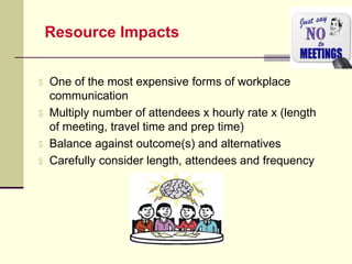 Resource Impacts
$ One of the most expensive forms of workplace
communication
$ Multiply number of attendees x hourly rate x (length
of meeting, travel time and prep time)
$ Balance against outcome(s) and alternatives
$ Carefully consider length, attendees and frequency
 
