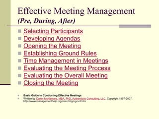 Effective Meeting Management
(Pre, During, After)
 Selecting Participants
 Developing Agendas
 Opening the Meeting
 Establishing Ground Rules
 Time Management in Meetings
 Evaluating the Meeting Process
 Evaluating the Overall Meeting
 Closing the Meeting
 Basic Guide to Conducting Effective Meetings
 Written by Carter McNamara, MBA, PhD, Authenticity Consulting, LLC. Copyright 1997-2007.
http://www.managementhelp.org/misc/mtgmgmnt.htm
 