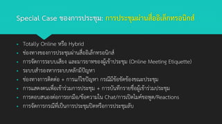 Special Case ของการประชุม: การประชุมผ่านสื่ออิเล็กทรอนิกส์
▪ Totally Online หรือ Hybrid
▪ ช่องทางของการประชุมผ่านสื่ออิเล็กทรอนิกส์
▪ การจัดการระบบเสียง และมารยาทของผู้เข้าประชุม (Online Meeting Etiquette)
▪ ระบบสารองหากระบบหลักมีปัญหา
▪ ช่องทางการติดต่อ + การแก้ไขปัญหา กรณีมีข้อขัดข้องขณะประชุม
▪ การแสดงตนเพื่อเข้าร่วมการประชุม + การบันทึกรายชื่อผู้เข้าร่วมประชุม
▪ การตอบสนองต่อการยกมือ/ข้อความใน Chat/การเปิดไมค์ขอพูด/Reactions
▪ การจัดการกรณีที่เป็นการประชุมปิดหรือการประชุมลับ
 