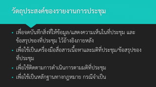 วัตถุประสงค์ของรายงานการประชุม
▪ เพื่อจดบันทึกสิ่งที่ให้ข้อมูล/แสดงความเห็นในที่ประชุม และ
ข้อสรุปของที่ประชุม ไว้อ้างอิงภายหลัง
▪ เพื่อใช้เป็นเครื่องมือสื่อสารเนื้อหาและมติที่ประชุม/ข้อสรุปของ
ที่ประชุม
▪ เพื่อใช้ติดตามการดาเนินการตามมติที่ประชุม
▪ เพื่อใช้เป็นหลักฐานทางกฎหมาย กรณีจาเป็น
 