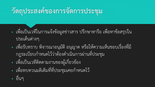 วัตถุประสงค์ของการจัดการประชุม
▪ เพื่อเป็นเวทีในการแจ้งข้อมูลข่าวสาร ปรึกษาหารือ เพื่อหาข้อสรุปใน
ประเด็นต่างๆ
▪ เพื่อรับทราบ พิจารณาอนุมัติ อนุญาต หรือให้ความเห็นชอบเรื่องที่มี
กฎระเบียบกาหนดไว้ว่าต้องดาเนินการผ่านที่ประชุม
▪ เพื่อเป็นเวทีติดตามงานของผู้เกี่ยวข้อง
▪ เพื่อทบทวนมติเดิมที่ที่ประชุมเคยกาหนดไว้
▪ อื่นๆ
 