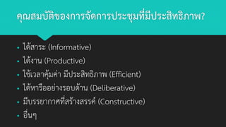 คุณสมบัติของการจัดการประชุมที่มีประสิทธิภาพ?
▪ ได้สาระ (Informative)
▪ ได้งาน (Productive)
▪ ใช้เวลาคุ้มค่า มีประสิทธิภาพ (Efficient)
▪ ได้หารืออย่างรอบด้าน (Deliberative)
▪ มีบรรยากาศที่สร้างสรรค์ (Constructive)
▪ อื่นๆ
 