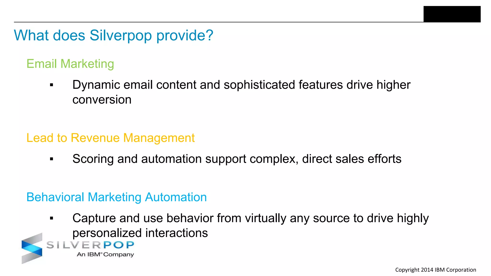 Copyright 2014 IBM Corporation
What does Silverpop provide?
Email Marketing
▪ Dynamic email content and sophisticated features drive higher
conversion
Lead to Revenue Management
▪ Scoring and automation support complex, direct sales efforts
Behavioral Marketing Automation
▪ Capture and use behavior from virtually any source to drive highly
personalized interactions
 