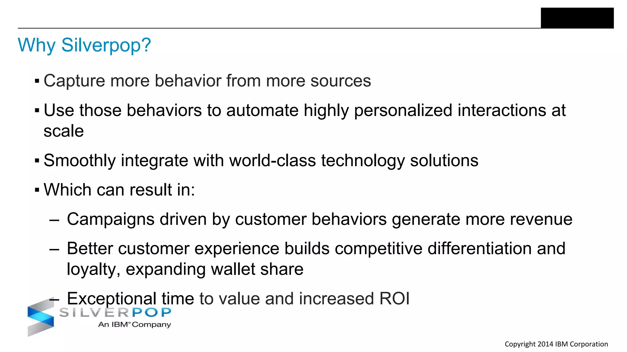 Copyright 2014 IBM Corporation
Why Silverpop?
▪ Capture more behavior from more sources
▪ Use those behaviors to automate highly personalized interactions at
scale
▪ Smoothly integrate with world-class technology solutions
▪ Which can result in:
‒ Campaigns driven by customer behaviors generate more revenue
‒ Better customer experience builds competitive differentiation and
loyalty, expanding wallet share
‒ Exceptional time to value and increased ROI
 