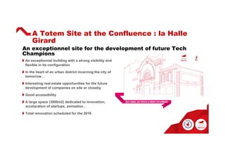 An exceptionnel site for the development of future Tech
Champions
A Totem Site at the Confluence : la Halle
Girard
An exceptionnel building with a strong visibility and
flexible in its configuration
In the heart of an urban district incarning the city of
tomorrow…
Interesting real estate opportunities for the future
development of companies on site or closeby
Good accessibility
A large space (3000m2) dedicated to innovation,
accelaration of startups, animation…
Total renovation scheduled for the 2016
 