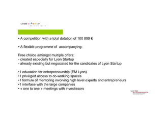 Contenu du programme
• A competition with a total dotation of 100 000 €
• A flexible programme of accompanying:
Free choice amongst multiple offers:
- created especially for Lyon Startup
- already existing but negociated for the candidates of Lyon Startup
•1 education for entrepreneurship (EM Lyon)
•1 priviliged access to co-working spaces
•1 formule of mentoring involving high level experts and entrepreneurs
•1 interface with the large companies
• « one to one » meetings with investissors
 