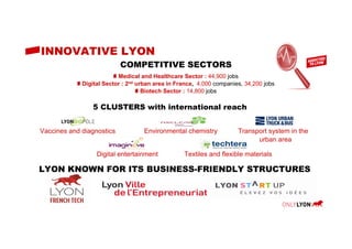 INNOVATIVE LYON
COMPETITIVE SECTORS
Vaccines and diagnostics
LYON KNOWN FOR ITS BUSINESS-FRIENDLY STRUCTURES
5 CLUSTERS with international reach
Medical and Healthcare Sector : 44,900 jobs
Digital Sector : 2nd urban area in France, 4,000 companies, 34,200 jobs
Biotech Sector : 14,800 jobs
Environmental chemistry Transport system in the
urban area
Textiles and flexible materialsDigital entertainment
 