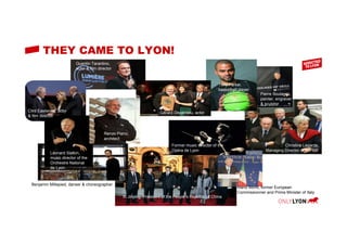 THEY CAME TO LYON!
Clint Eastwood, actor
& film director
Léonard Slatkin,
music director of the
Orchestre National
de Lyon
Benjamin Millepied, danser & choreographer
Xi Jinping, President of the People’s Republic of China
Tony Parker,
basketball player
Gérard Depardieu, actor
Christine Lagarde,
Managing Director of the IMF
Mario Monti, former European
Commissionner and Prime Minister of Italy
Quentin Tarantino,
actor & film director
Renzo Piano,
architect
Former music director of the
Opéra de Lyon
Pierre Soulages,
painter, engraver
& sculptor
 