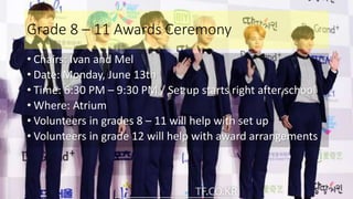 Grade 8 – 11 Awards Ceremony
• Chairs: Ivan and Mel
• Date: Monday, June 13th
• Time: 6:30 PM – 9:30 PM / Set up starts right after school
• Where: Atrium
• Volunteers in grades 8 – 11 will help with set up
• Volunteers in grade 12 will help with award arrangements
 