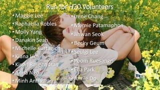 Run for H20 Volunteers
• Maggie Lee
• Raphaella Robles
• Molly Yang
• Danakin Seah
• Michelle Kurtagich
• Kiana Lim
• Kison Raveendran
• Anna Ngo
• Minh Anh Phan
•Irene Chang
•Memie Patamaphon
•Jihwan Seok
•Becky Geum
•Seulgi Lee
•Poom Ruesangri
•Ella Park
•Annie Do
 