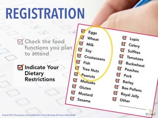 © April 2015 | Proprietary and Conﬁdential | Thrive! Meetings & Events | @tstuckrath
Check the food
functions you plan
to attend
Indicate Your
Dietary
Restrictions
Disclaimers
REGISTRATION
Dietary restrictions must be
indicated here to receive a
special meal for the food
functions. Special requests cannot
be provided at meal functions
without a ticket.
We strive to work with our food
service vendors to provide safe
and delicious meals for those with
dietary restrictions. Despite
taking every precaution, we
cannot guarantee that menu
items are free of trace amounts of
allergens or other ingredients.
© April 2015 | Proprietary and Conﬁdential | Thrive! Meetings & Events | @tstuckrath
 