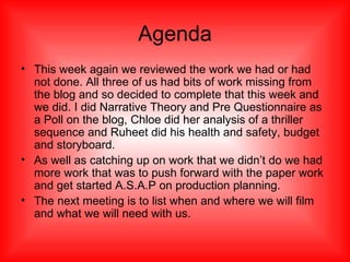 Agenda This week again we reviewed the work we had or had not done. All three of us had bits of work missing from the blog and so decided to complete that this week and we did. I did Narrative Theory and Pre Questionnaire as a Poll on the blog, Chloe did her analysis of a thriller sequence and Ruheet did his health and safety, budget and storyboard. As well as catching up on work that we didn’t do we had more work that was to push forward with the paper work and get started A.S.A.P on production planning. The next meeting is to list when and where we will film and what we will need with us. 