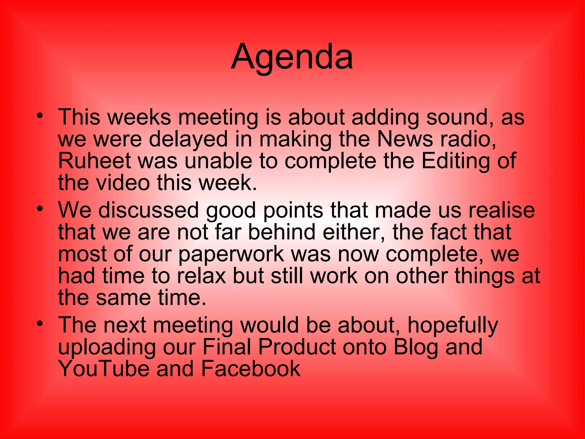 Agenda This weeks meeting is about adding sound, as we were delayed in making the News radio, Ruheet was unable to complete the Editing of the video this week. We discussed good points that made us realise that we are not far behind either, the fact that most of our paperwork was now complete, we had time to relax but still work on other things at the same time. The next meeting would be about, hopefully uploading our Final Product onto Blog and YouTube and Facebook