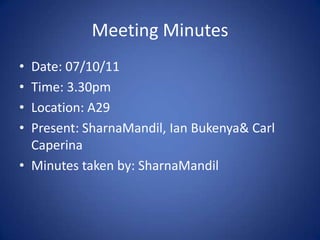 Meeting Minutes
• Date: 07/10/11
• Time: 3.30pm
• Location: A29
• Present: SharnaMandil, Ian Bukenya& Carl
  Caperina
• Minutes taken by: SharnaMandil
 