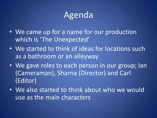 Agenda
• We came up for a name for our production
  which is ‘The Unexpected’
• We started to think of ideas for locations such
  as a bathroom or an alleyway
• We gave roles to each person in our group; Ian
  (Cameraman), Sharna (Director) and Carl
  (Editor)
• We also started to think about who we would
  use as the main characters
 