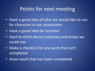 Points for next meeting
• Have a good idea of who we would like to use
  for character in our production
• Have a good idea for location
• Start to think about costumes and props we
  could use
• Make a checklist for any work that isn’t
  completed
• Asses work that has been completed
 