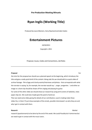 Pre-Production Meeting Minuets<br />Ryan Inglis (Working Title)<br />Produced by Laura Manners, Corry Raymond and Jake Coates<br />Entertainment Pictures<br />10/10/2011<br />Copyright c 2011<br />Proposal, Issues, Codes and Conventions, Job Roles<br />Proposal                For the intro for the proposal we should use a planned speech at the beginning, which introduces the title and give a really quick brief of the content. Along side this we should edit to a quick video of archive footage - film of gigs and charity events/interviews and photos - that corresponds with what the narrator is saying. So, for example, the narrator would say ‘…singer, songwriter…’ and either an image or a short clip should be shown of him singing and playing his guitar.<br />For some of the other slides we should show our research by using print screens of websites, news paper clips etc. We could also maybe give the panel a hand out.<br />Then we need some slides giving the details of our contributors, Laura’s making make those slides. Yes, in them I’ll just show examples of the emails, possible interviewee’s so who they are and why I got in contact with them.<br />Research           Market research (questionnaire) to be done by the end of this week. We could Possibly do it tomorrow but we need to get in contact with the music tutors.<br />Job Roles        Producer – Corry<br />Director – Joint role, all make contribution<br />Chief Editor – Laura (Do research about how I can edit it, styles etc.)<br />Chief Director of photography – Jake<br />Sound - Laura<br />Equipment<br />We defiantly want to film in HD, if we have the equipment available then we should make use of it. The best camera to use for this is probably a Z7, but that’s quite a big one and wouldn’t be very convenient to get more than one shot, we would only have the one camera so we would have to move the camera around and maybe get the subject to repeat things. An alternative is the Canon 55D, we could use more of these as there’s more accessible. We could even use both, so use the Z7 as our main camera and then the 55D to make the film more interesting and get some other shots in.<br />