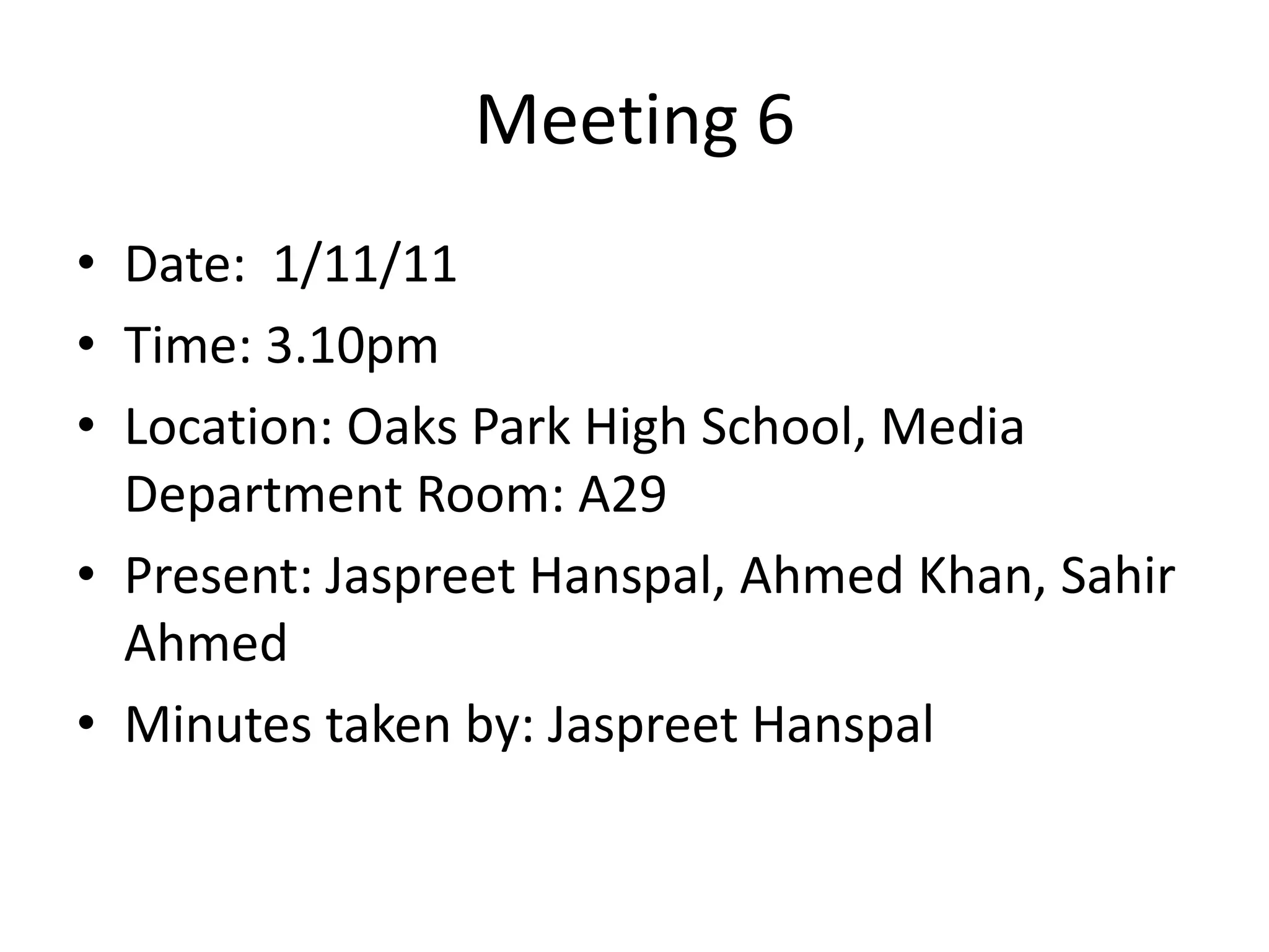 Meeting 6
• Date: 1/11/11
• Time: 3.10pm
• Location: Oaks Park High School, Media
  Department Room: A29
• Present: Jaspreet Hanspal, Ahmed Khan, Sahir
  Ahmed
• Minutes taken by: Jaspreet Hanspal
 