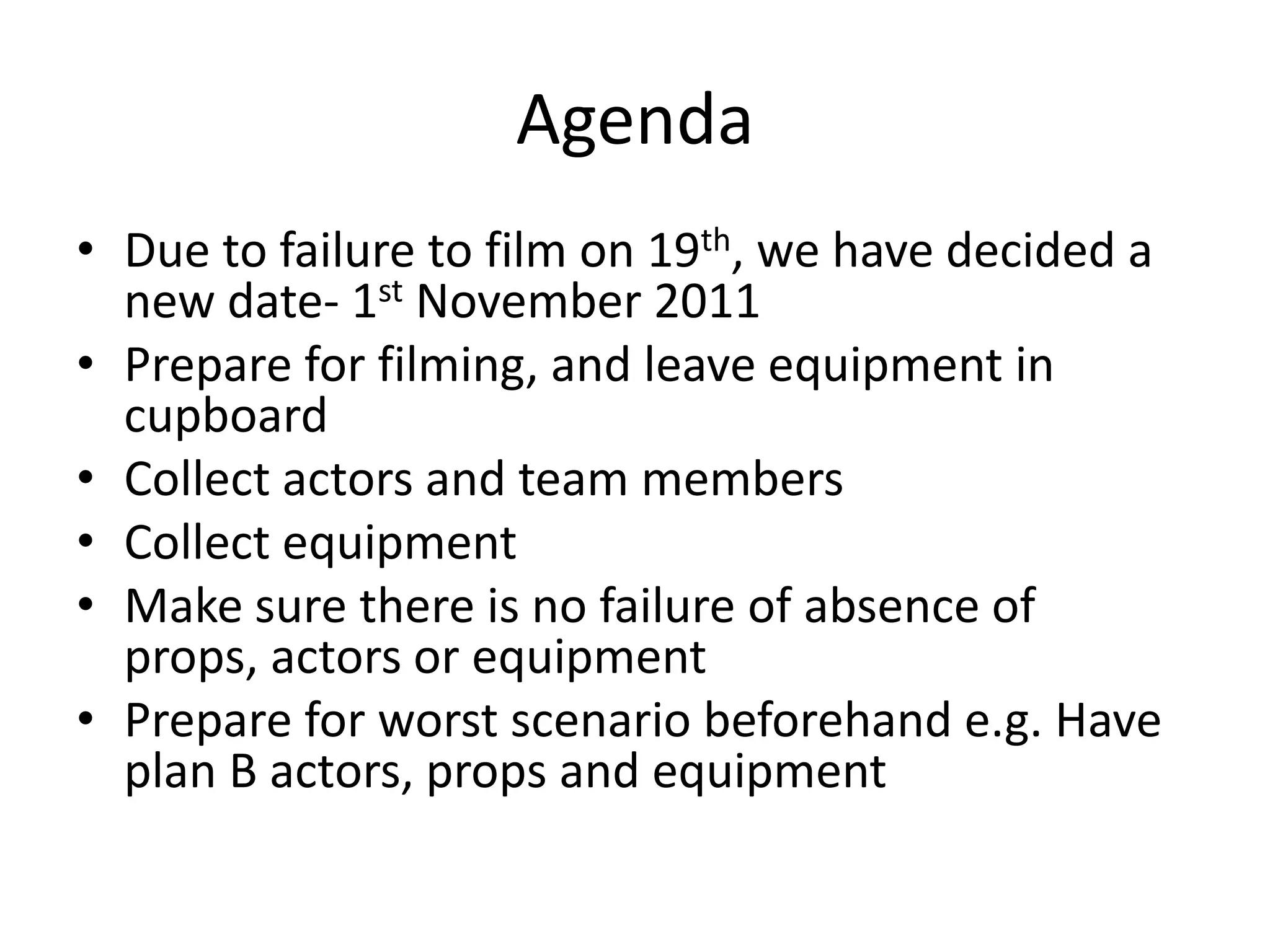 Agenda
• Due to failure to film on 19th, we have decided a
  new date- 1st November 2011
• Prepare for filming, and leave equipment in
  cupboard
• Collect actors and team members
• Collect equipment
• Make sure there is no failure of absence of
  props, actors or equipment
• Prepare for worst scenario beforehand e.g. Have
  plan B actors, props and equipment
 