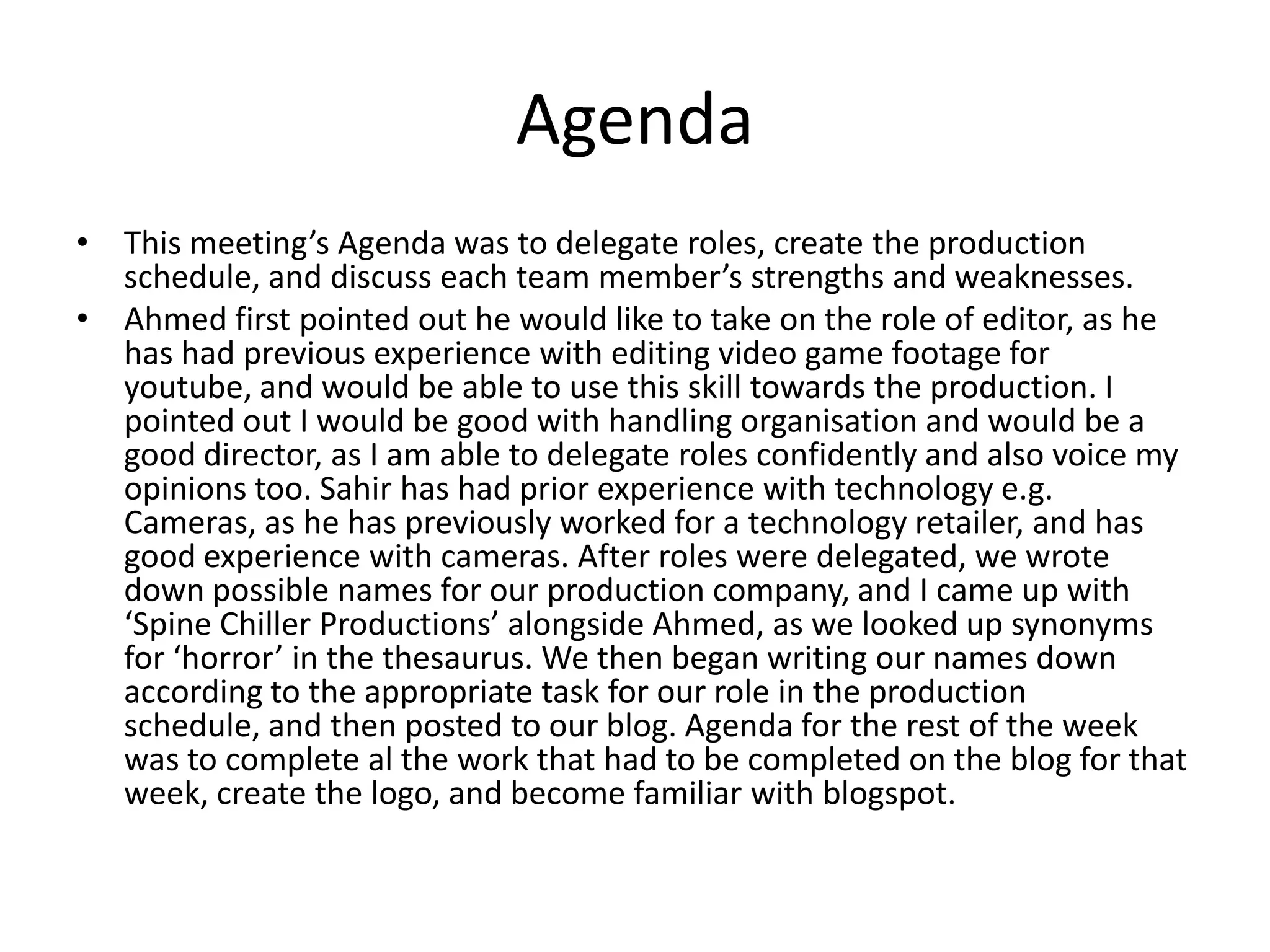 Agenda
• This meeting’s Agenda was to delegate roles, create the production
  schedule, and discuss each team member’s strengths and weaknesses.
• Ahmed first pointed out he would like to take on the role of editor, as he
  has had previous experience with editing video game footage for
  youtube, and would be able to use this skill towards the production. I
  pointed out I would be good with handling organisation and would be a
  good director, as I am able to delegate roles confidently and also voice my
  opinions too. Sahir has had prior experience with technology e.g.
  Cameras, as he has previously worked for a technology retailer, and has
  good experience with cameras. After roles were delegated, we wrote
  down possible names for our production company, and I came up with
  ‘Spine Chiller Productions’ alongside Ahmed, as we looked up synonyms
  for ‘horror’ in the thesaurus. We then began writing our names down
  according to the appropriate task for our role in the production
  schedule, and then posted to our blog. Agenda for the rest of the week
  was to complete al the work that had to be completed on the blog for that
  week, create the logo, and become familiar with blogspot.
 