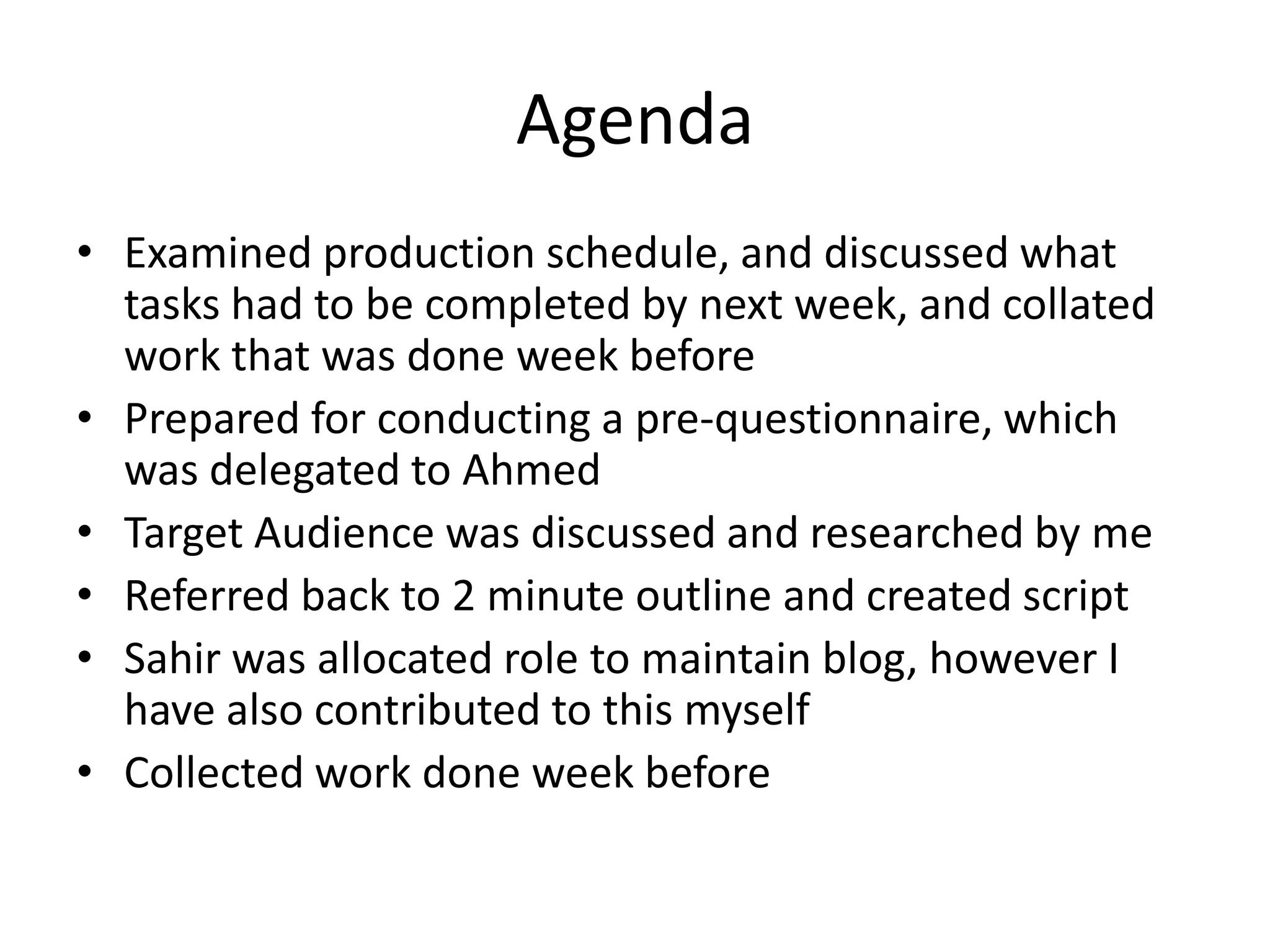 Agenda
• Examined production schedule, and discussed what
  tasks had to be completed by next week, and collated
  work that was done week before
• Prepared for conducting a pre-questionnaire, which
  was delegated to Ahmed
• Target Audience was discussed and researched by me
• Referred back to 2 minute outline and created script
• Sahir was allocated role to maintain blog, however I
  have also contributed to this myself
• Collected work done week before
 