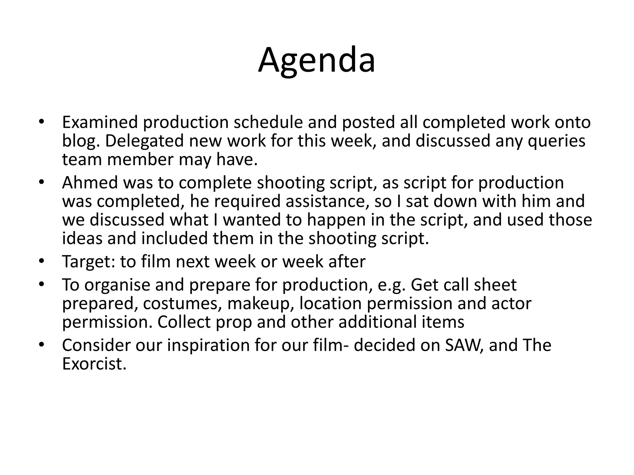 Agenda
• Examined production schedule and posted all completed work onto
  blog. Delegated new work for this week, and discussed any queries
  team member may have.
• Ahmed was to complete shooting script, as script for production
  was completed, he required assistance, so I sat down with him and
  we discussed what I wanted to happen in the script, and used those
  ideas and included them in the shooting script.
• Target: to film next week or week after
• To organise and prepare for production, e.g. Get call sheet
  prepared, costumes, makeup, location permission and actor
  permission. Collect prop and other additional items
• Consider our inspiration for our film- decided on SAW, and The
  Exorcist.
 
