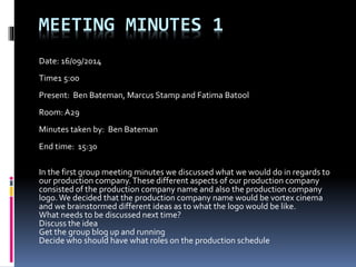 MEETING MINUTES 1
Date: 16/09/2014
Time1 5:00
Present: Ben Bateman, Marcus Stamp and Fatima Batool
Room: A29
Minutes taken by: Ben Bateman
End time: 15:30
In the first group meeting minutes we discussed what we would do in regards to
our production company.These different aspects of our production company
consisted of the production company name and also the production company
logo.We decided that the production company name would be vortex cinema
and we brainstormed different ideas as to what the logo would be like.
What needs to be discussed next time?
Discuss the idea
Get the group blog up and running
Decide who should have what roles on the production schedule
 