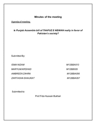 Minutes of the meeting
Agenda of meeting:
Is Punjab Assemble bill of THAFUZ E NISWAN really in favor of
Pakistan’s society?
Submitted By:
ISMA NIZAM M12BBA013
MARYUM ARSHAD M12BB005
AMBREEN ZAHRA M12BBA056
ZARTASHA SHAUKAT M12BBA057
Submitted to:
Prof.Fida Hussain Bukhari
 
